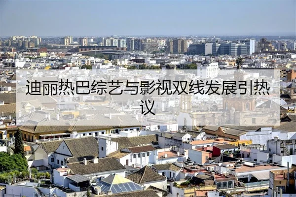 迪丽热巴综艺与影视双线发展引热议